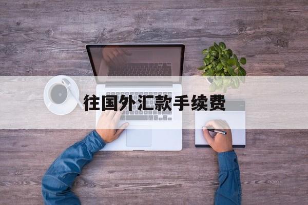 往国外汇款手续费(往国外银行汇款手续费)